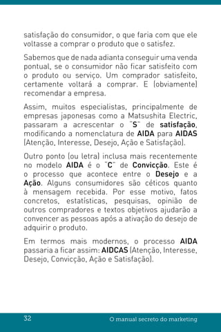 32 O manual secreto do marketing
satisfação do consumidor, o que faria com que ele
voltasse a comprar o produto que o satisfez.
Sabemos que de nada adianta conseguir uma venda
pontual, se o consumidor não ficar satisfeito com
o produto ou serviço. Um comprador satisfeito,
certamente voltará a comprar. E (obviamente)
recomendar a empresa.
Assim, muitos especialistas, principalmente de
empresas japonesas como a Matsushita Electric,
passaram a acrescentar o “S” de satisfação,
modificando a nomenclatura de AIDA para AIDAS
(Atenção, Interesse, Desejo, Ação e Satisfação).
Outro ponto (ou letra) inclusa mais recentemente
no modelo AIDA é o “C” de Convicção. Este é
o processo que acontece entre o Desejo e a
Ação. Alguns consumidores são céticos quanto
à mensagem recebida. Por esse motivo, fatos
concretos, estatísticas, pesquisas, opinião de
outros compradores e textos objetivos ajudarão a
convencer as pessoas após a ativação do desejo de
adquirir o produto.
Em termos mais modernos, o processo AIDA
passaria a ficar assim: AIDCAS (Atenção, Interesse,
Desejo, Convicção, Ação e Satisfação).
 