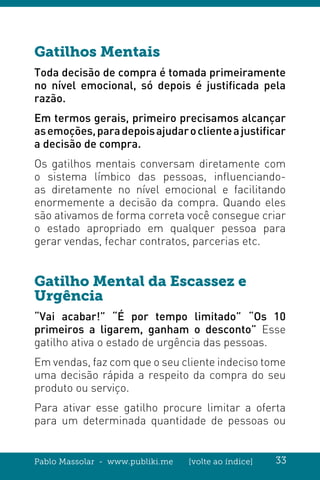 Pablo Massolar - www.publiki.me [volte ao índice] 33
Gatilhos Mentais
Toda decisão de compra é tomada primeiramente
no nível emocional, só depois é justificada pela
razão.
Em termos gerais, primeiro precisamos alcançar
asemoções,paradepoisajudaroclienteajustificar
a decisão de compra.
Os gatilhos mentais conversam diretamente com
o sistema límbico das pessoas, influenciando-
as diretamente no nível emocional e facilitando
enormemente a decisão da compra. Quando eles
são ativamos de forma correta você consegue criar
o estado apropriado em qualquer pessoa para
gerar vendas, fechar contratos, parcerias etc.
Gatilho Mental da Escassez e
Urgência
“Vai acabar!” “É por tempo limitado” “Os 10
primeiros a ligarem, ganham o desconto” Esse
gatilho ativa o estado de urgência das pessoas.
Em vendas, faz com que o seu cliente indeciso tome
uma decisão rápida a respeito da compra do seu
produto ou serviço.
Para ativar esse gatilho procure limitar a oferta
para um determinada quantidade de pessoas ou
 