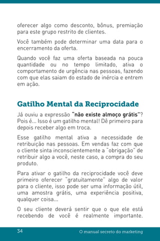 34 O manual secreto do marketing
oferecer algo como desconto, bônus, premiação
para este grupo restrito de clientes.
Você também pode determinar uma data para o
encerramento da oferta.
Quando você faz uma oferta baseada na pouca
quantidade ou no tempo limitado, ativa o
comportamento de urgência nas pessoas, fazendo
com que elas saiam do estado de inércia e entrem
em ação.
Gatilho Mental da Reciprocidade
Já ouviu a expressão “não existe almoço grátis”?
Pois é... Isso é um gatilho mental! Dê primeiro para
depois receber algo em troca.
Esse gatilho mental ativa a necessidade de
retribuição nas pessoas. Em vendas faz com que
o cliente sinta inconscientemente a “obrigação” de
retribuir algo a você, neste caso, a compra do seu
produto.
Para ativar o gatilho da reciprocidade você deve
primeiro oferecer “gratuitamente” algo de valor
para o cliente, isso pode ser uma informação útil,
uma amostra grátis, uma experiência positiva,
qualquer coisa...
O seu cliente deverá sentir que o que ele está
recebendo de você é realmente importante.
 