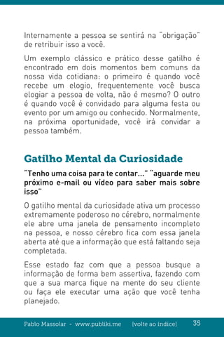 Pablo Massolar - www.publiki.me [volte ao índice] 35
Internamente a pessoa se sentirá na “obrigação”
de retribuir isso a você.
Um exemplo clássico e prático desse gatilho é
encontrado em dois momentos bem comuns da
nossa vida cotidiana: o primeiro é quando você
recebe um elogio, frequentemente você busca
elogiar a pessoa de volta, não é mesmo? O outro
é quando você é convidado para alguma festa ou
evento por um amigo ou conhecido. Normalmente,
na próxima oportunidade, você irá convidar a
pessoa também.
Gatilho Mental da Curiosidade
“Tenho uma coisa para te contar...” “aguarde meu
próximo e-mail ou vídeo para saber mais sobre
isso”
O gatilho mental da curiosidade ativa um processo
extremamente poderoso no cérebro, normalmente
ele abre uma janela de pensamento incompleto
na pessoa, e nosso cérebro fica com essa janela
aberta até que a informação que está faltando seja
completada.
Esse estado faz com que a pessoa busque a
informação de forma bem assertiva, fazendo com
que a sua marca fique na mente do seu cliente
ou faça ele executar uma ação que você tenha
planejado.
 