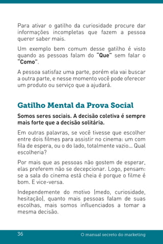 36 O manual secreto do marketing
Para ativar o gatilho da curiosidade procure dar
informações incompletas que fazem a pessoa
querer saber mais.
Um exemplo bem comum desse gatilho é visto
quando as pessoas falam do “Que” sem falar o
“Como”.
A pessoa satisfaz uma parte, porém ela vai buscar
a outra parte, e nesse momento você pode oferecer
um produto ou serviço que a ajudará.
Gatilho Mental da Prova Social
Somos seres sociais. A decisão coletiva é sempre
mais forte que a decisão solitária.
Em outras palavras, se você tivesse que escolher
entre dois filmes para assistir no cinema: um com
fila de espera, ou o do lado, totalmente vazio… Qual
escolheria?
Por mais que as pessoas não gostem de esperar,
elas preferem não se decepcionar. Logo, pensam:
se a sala do cinema está cheia é porque o filme é
bom. E vice-versa.
Independemente do motivo (medo, curiosidade,
hesitação), quanto mais pessoas falam de suas
escolhas, mais somos influenciados a tomar a
mesma decisão.
 