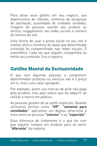 Pablo Massolar - www.publiki.me [volte ao índice] 37
Para ativar esse gatilho em seu negócio, use
depoimentos de clientes, números de pesquisas
de satisfação, quantidade de unidades vendidas,
imagens de pessoas usando seu produto ou
serviço, engajamento nas redes sociais e número
de leitores do site.
Uma forma de usar a prova social no seu site é
manter ativo o números de vezes que determinado
conteúdo foi compartilhado nas redes sociais. É
automático. Cada vez que alguém compartilha ou
twitta seu conteúdo, fica o registro.
Gatilho Mental da Exclusividade
O que leva algumas pessoas a comprarem
determinados produtos ou serviços não é o preço
em si, mas o seu valor agregado.
Por exemplo, quem usa marcas de grife não paga
pelo produto, mas pelo status que vai adquirir ao
utilizar a marca em público.
As pessoas gostam de se sentir especiais. Quando
utilizamos termos como “VIP”, “somente para
convidados”, aplicamos um degrau emocional a
mais entre as pessoas “comuns” e as “especiais”.
Essa diferença de tratamento é o que faz com
que alguém compre um produto para se sentir
“diferente” da maioria.
 