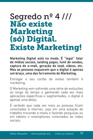 Pablo Massolar - www.publiki.me [volte ao índice] 39
Segredo nº 4 ///
Não existe
Marketing
(só) Digital.
Existe Marketing!
Marketing Digital está na moda. É “legal” falar
de mídias sociais, landing pages, funil de vendas,
captura de e-mail, geração de lead, vídeos, etc.
Mas as pessoas esquecem que o digital é apenas
um braço, uma das ferramenta do Marketing.
Entregar o seu cartão de visitas também é
marketing.
O Marketing vem sofrendo uma série de evoluções
ao longo do tempo e ganhando cada vez mais
aplicações específicas e segmentadas, o digital é
apenas uma delas.
É verdade que cada vez mais as pessoas ficam
conectadas à internet, seja em uma estação de
trabalho trocando e-mails e fazendo pesquisas ou
em tablets e smartphones conectados às redes
sociais.
 