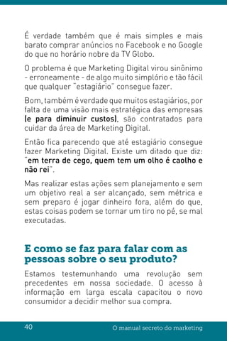 40 O manual secreto do marketing
É verdade também que é mais simples e mais
barato comprar anúncios no Facebook e no Google
do que no horário nobre da TV Globo.
O problema é que Marketing Digital virou sinônimo
- erroneamente - de algo muito simplório e tão fácil
que qualquer “estagiário” consegue fazer.
Bom,tambéméverdadequemuitosestagiários,por
falta de uma visão mais estratégica das empresas
(e para diminuir custos), são contratados para
cuidar da área de Marketing Digital.
Então fica parecendo que até estagiário consegue
fazer Marketing Digital. Existe um ditado que diz:
“em terra de cego, quem tem um olho é caolho e
não rei”.
Mas realizar estas ações sem planejamento e sem
um objetivo real a ser alcançado, sem métrica e
sem preparo é jogar dinheiro fora, além do que,
estas coisas podem se tornar um tiro no pé, se mal
executadas.
E como se faz para falar com as
pessoas sobre o seu produto?
Estamos testemunhando uma revolução sem
precedentes em nossa sociedade. O acesso à
informação em larga escala capacitou o novo
consumidor a decidir melhor sua compra.
 