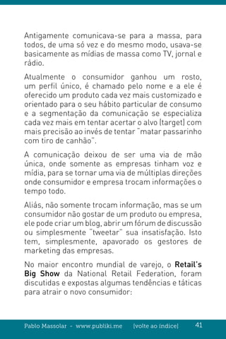 Pablo Massolar - www.publiki.me [volte ao índice] 41
Antigamente comunicava-se para a massa, para
todos, de uma só vez e do mesmo modo, usava-se
basicamente as mídias de massa como TV, jornal e
rádio.
Atualmente o consumidor ganhou um rosto,
um perfil único, é chamado pelo nome e a ele é
oferecido um produto cada vez mais customizado e
orientado para o seu hábito particular de consumo
e a segmentação da comunicação se especializa
cada vez mais em tentar acertar o alvo (target) com
mais precisão ao invés de tentar “matar passarinho
com tiro de canhão”.
A comunicação deixou de ser uma via de mão
única, onde somente as empresas tinham voz e
mídia, para se tornar uma via de múltiplas direções
onde consumidor e empresa trocam informações o
tempo todo.
Aliás, não somente trocam informação, mas se um
consumidor não gostar de um produto ou empresa,
ele pode criar um blog, abrir um fórum de discussão
ou simplesmente “tweetar” sua insatisfação. Isto
tem, simplesmente, apavorado os gestores de
marketing das empresas.
No maior encontro mundial de varejo, o Retail’s
Big Show da National Retail Federation, foram
discutidas e expostas algumas tendências e táticas
para atrair o novo consumidor:
 