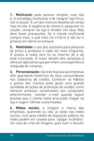 42 O manual secreto do marketing
1.	Multicanal: pode parecer simples, mas não
é. A estratégia multicanal é de integrar loja física,
site e celular. É um dos maiores desafios do varejo
hoje em dia. A exigência do cliente é: pesquisar no
celular, comprar na loja e receber em casa. Mas
deve haver precauções. Se o cliente multicanal
compra mais, o que mais irá irritá-lo é não ter o
produto em oferta no estoque.
2.	Mobilidade: o uso dos celulares para pesquisa
de preço e produtos é cada vez mais frequente.
O acesso à redes sem fio ou internet 3G e 4G
está crescendo. O maior desafio dos varejistas é
oferecer aplicativos que permitam uma experiência
integrada de compras.
3.	Personalização: não é de hoje que as empresas
vêm guardando históricos de seus consumidores
nos cadastros de crédito. Conhecer os hábitos
e gostos dos clientes pode gerar uma grande
variedade de ações de promoção de vendas, como
oferecer produtos semelhantes aos comprados
anteriormente, mandar e-mail quando algum
produto que o cliente havia procurado chegar na
loja e sugerir ofertas customizadas.
4.	 Mídias sociais: a imagem e marca das
empresas, querendo ou não, já estão nas redes
sociais, num grau inédito de exposição pública. As
redes podem ser usadas para “apagar incêndios”
em caso de crise de imagem, para ouvir e discutir
 