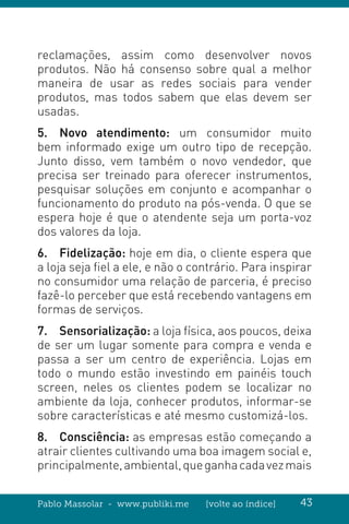Pablo Massolar - www.publiki.me [volte ao índice] 43
reclamações, assim como desenvolver novos
produtos. Não há consenso sobre qual a melhor
maneira de usar as redes sociais para vender
produtos, mas todos sabem que elas devem ser
usadas.
5.	 Novo atendimento: um consumidor muito
bem informado exige um outro tipo de recepção.
Junto disso, vem também o novo vendedor, que
precisa ser treinado para oferecer instrumentos,
pesquisar soluções em conjunto e acompanhar o
funcionamento do produto na pós-venda. O que se
espera hoje é que o atendente seja um porta-voz
dos valores da loja.
6.	Fidelização: hoje em dia, o cliente espera que
a loja seja fiel a ele, e não o contrário. Para inspirar
no consumidor uma relação de parceria, é preciso
fazê-lo perceber que está recebendo vantagens em
formas de serviços.
7.	Sensorialização: a loja física, aos poucos, deixa
de ser um lugar somente para compra e venda e
passa a ser um centro de experiência. Lojas em
todo o mundo estão investindo em painéis touch
screen, neles os clientes podem se localizar no
ambiente da loja, conhecer produtos, informar-se
sobre características e até mesmo customizá-los.
8.	Consciência: as empresas estão começando a
atrair clientes cultivando uma boa imagem social e,
principalmente,ambiental,queganhacadavezmais
 