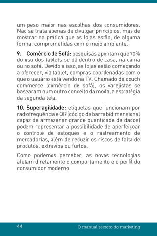 44 O manual secreto do marketing
um peso maior nas escolhas dos consumidores.
Não se trata apenas de divulgar princípios, mas de
mostrar na prática que as lojas estão, de alguma
forma, comprometidas com o meio ambiente.
9.	 Comércio de Sofá: pesquisas apontam que 70%
do uso dos tablets se dá dentro de casa, na cama
ou no sofá. Devido a isso, as lojas estão começando
a oferecer, via tablet, compras coordenadas com o
que o usuário está vendo na TV. Chamado de couch
commerce (comércio de sofá), os varejistas se
basearam num outro conceito da moda, a estratégia
da segunda tela.
10.	Superagilidade: etiquetas que funcionam por
radiofrequênciaeQR(códigodebarrabidimensional
capaz de armazenar grande quantidade de dados)
podem representar a possibilidade de aperfeiçoar
o controle de estoques e o rastreamento de
mercadorias, além de reduzir os riscos de falta de
produtos, extravios ou furtos.
Como podemos perceber, as novas tecnologias
afetam diretamente o comportamento e o perfil do
consumidor moderno.
 