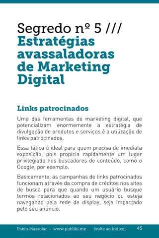 Pablo Massolar - www.publiki.me [volte ao índice] 45
Segredo nº 5 ///
Estratégias
avassaladoras
de Marketing
Digital
Links patrocinados
Uma das ferramentas de marketing digital, que
potencializam enormemente a estratégia de
divulgação de produtos e serviços é a utilização de
links patrocinados.
Essa tática é ideal para quem precisa de imediata
exposição, pois propicia rapidamente um lugar
privilegiado nos buscadores de conteúdo, como o
Google, por exemplo.
Basicamente, as campanhas de links patrocinados
funcionam através da compra de créditos nos sites
de busca para que quando um usuário busque
termos relacionados ao seu negócio ou esteja
navegando pela rede de display, seja impactado
pelo seu anúncio.
 