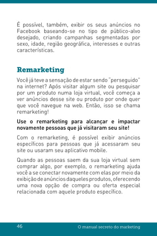 46 O manual secreto do marketing
É possível, também, exibir os seus anúncios no
Facebook baseando-se no tipo de público-alvo
desejado, criando campanhas segmentadas por
sexo, idade, região geográfica, interesses e outras
características.
Remarketing
Você já teve a sensação de estar sendo “perseguido”
na internet? Após visitar algum site ou pesquisar
por um produto numa loja virtual, você começa a
ver anúncios desse site ou produto por onde quer
que você navegue na web. Então, isso se chama
remarketing!
Use o remarketing para alcançar e impactar
novamente pessoas que já visitaram seu site!
Com o remarketing, é possível exibir anúncios
específicos para pessoas que já acessaram seu
site ou usaram seu aplicativo mobile.
Quando as pessoas saem da sua loja virtual sem
comprar algo, por exemplo, o remarketing ajuda
você a se conectar novamente com elas por meio da
exibiçãodeanúnciosdaquelesprodutos,oferecendo
uma nova opção de compra ou oferta especial
relacionada com aquele produto específico.
 