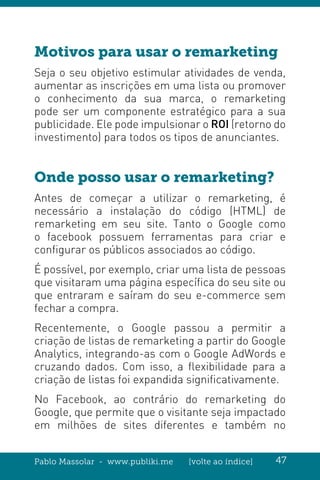Pablo Massolar - www.publiki.me [volte ao índice] 47
Motivos para usar o remarketing
Seja o seu objetivo estimular atividades de venda,
aumentar as inscrições em uma lista ou promover
o conhecimento da sua marca, o remarketing
pode ser um componente estratégico para a sua
publicidade. Ele pode impulsionar o ROI (retorno do
investimento) para todos os tipos de anunciantes.
Onde posso usar o remarketing?
Antes de começar a utilizar o remarketing, é
necessário a instalação do código (HTML) de
remarketing em seu site. Tanto o Google como
o facebook possuem ferramentas para criar e
configurar os públicos associados ao código.
É possível, por exemplo, criar uma lista de pessoas
que visitaram uma página específica do seu site ou
que entraram e saíram do seu e-commerce sem
fechar a compra.
Recentemente, o Google passou a permitir a
criação de listas de remarketing a partir do Google
Analytics, integrando-as com o Google AdWords e
cruzando dados. Com isso, a flexibilidade para a
criação de listas foi expandida significativamente.
No Facebook, ao contrário do remarketing do
Google, que permite que o visitante seja impactado
em milhões de sites diferentes e também no
 