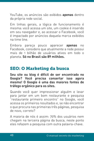 48 O manual secreto do marketing
YouTube, os anúncios são exibidos apenas dentro
da própria rede social.
Em linhas gerais, a lógica de funcionamento é
mesma: você acessa um site, um cookie é inserido
em seu navegador e, ao acessar o Facebook, você
é impactado por anúncios daquela marca exibidos
na time line.
Embora pareça pouco aparecer apenas no
Facebook, considere que atualmente a rede possui
mais de 1 bilhão de usuários ativos em todo o
planeta. Só no Brasil são 89 milhões.
SEO: O Marketing da busca
Seu site ou blog é difícil de ser encontrado no
Google? Você precisa consertar isso agora
mesmo! O Google é uma das maiores fontes de
tráfego orgânico para os sites.
Quando você quer impressionar alguém e levar
para jantar em um bom restaurante e pesquisa
“restaurante primeiro encontro” no Google, você
acessa os primeiros resultados e, se não encontrar
o que procura nas primeiras três páginas, pesquisa
de novo, correto?
A maioria de nós é assim: 70% dos usuários nem
chegam na terceira página da busca, neste ponto
eles refazem a pesquisa com outra palavra-chave.
 