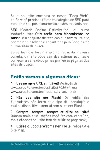 Pablo Massolar - www.publiki.me [volte ao índice] 49
Se o seu site encontra-se nessa “Deep Web”,
então você precisa utilizar estratégias de SEO para
melhorar seu posicionamento nestes mecanismos.
SEO (Search Engine Optimization), ou numa
tradução livre Otimização para Mecanismos de
Busca, é o conjunto de técnicas que fazem um site
ser melhor indexado e encontrado pelo Google e os
outros sites de busca.
Se as técnicas forem implementadas da maneira
correta, um site pode sair das últimas páginas e
começar a ser exibido já nas primeiras páginas dos
sites de busca.
Então vamos a algumas dicas:
1.	 Use sempre URL amigável! Ao invés de
www.seusite.com.br/post1354859.html use
www.seusite.com.br/meus_servicos.html;
2.	Não use site em Flash! Os robôs dos
buscadores não leem este tipo de tecnologia e
muitos dispositivos nem abrem sites em Flash;
3.	 Sempre, sempre, sempre atualize seu site!
Quanto mais atualizações você faz com conteúdo,
mais chances seu site tem de subir no pagerank;
4.	 Utilize o Google Webmaster Tools, robos.txt e
Site Map;
 