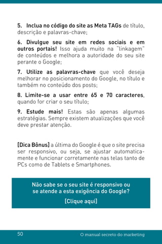 50 O manual secreto do marketing
5.	 Inclua no código do site as Meta TAGs de título,
descrição e palavras-chave;
6.	Divulgue seu site em redes sociais e em
outros portais! Isso ajuda muito na “linkagem”
de conteúdos e melhora a autoridade do seu site
perante o Google;
7.	Utilize as palavras-chave que você deseja
melhorar no posicionamento do Google, no título e
também no conteúdo dos posts;
8. Limite-se a usar entre 65 e 70 caracteres,
quando for criar o seu título;
9.	Estude mais! Estas são apenas algumas
estratégias. Sempre existem atualizações que você
deve prestar atenção.
[Dica Bônus] a última do Google é que o site precisa
ser responsivo, ou seja, se ajustar automatica-
mente e funcionar corretamente nas telas tanto de
PCs como de Tablets e Smartphones.
Não sabe se o seu site é responsivo ou
se atende a esta exigência do Google?
[Clique aqui]
 