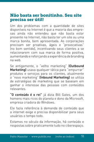 Pablo Massolar - www.publiki.me [volte ao índice] 51
Não basta ser bonitinho. Seu site
precisa ser útil!
Um dos problemas com a quantidade de sites
disponíveis na Internet é que a maioria das empre-
sas ainda não entendeu que não basta estar
presente na Internet, não basta ter um site ou uma
marca bonita, bem apresentada. As corporações
precisam ser proativas, ágeis e “provocativas”
(no bom sentido), incentivando seus clientes a se
relacionarem com sua marca de forma positiva,
aumentandoereforçandoaexperiênciadebranding
na web.
Se antigamente, o “velho marketing” (Outbound
Marketing) usava qualquer tática para “empurrar”
produtos e serviços para os clientes, atualmente
o “novo marketing” (Inbound Marketing) se utiliza
de estratégias de marketing que se baseiam em
ganhar o interesse das pessoas com conteúdos
relevantes.
“O conteúdo é o rei” já dizia Bill Gates, um dos
homens mais ricos do planeta e dono da Microsoft,
empresa criadora do Windows.
Ele fazia referência à demanda de conteúdo que
a internet exige e precisa disponibilizar para seus
usuários o tempo todo.
Estamos no século da informação, há conteúdo e
respostas sobre praticamente tudo no ciberespaço.
 