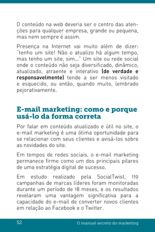 52 O manual secreto do marketing
O conteúdo na web deveria ser o centro das aten-
ções para qualquer empresa, grande ou pequena,
mas nem sempre é assim.
Presença na Internet vai muito além de dizer:
“tenho um site! Não o atualizo há algum tempo,
mas tenho um site, sim…” Um site ou rede social
onde o conteúdo não seja diversificado, dinâmico,
atualizado, atraente e interativo (de verdade e
responsavelmente) tende a ser menos visitado
e esquecido, ou então, quando muito, lembrado
pejorativamente.
E-mail marketing: como e porque
usá-lo da forma correta
Por falar em conteúdo atualizado e útil no site, o
e-mail marketing é uma ótima oportunidade para
se relacionar com seus clientes e avisá-los sobre
as novidades do site.
Em tempos de redes sociais, o e-mail marketing
permanece firme como um dos principais pilares
de uma estratégia digital de sucesso.
Em estudo realizado pela SocialTwist, 119
campanhas de marcas líderes foram monitoradas
durante um período de 18 meses, e os resultados
revelaram uma vantagem significativa para a
capacidade do e-mail de converter novos clientes
em relação ao Facebook e o Twitter.
 