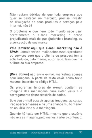 Pablo Massolar - www.publiki.me [volte ao índice] 53
Não restam dúvidas de que toda empresa que
quer se destacar no mercado, precisa investir
na divulgação de seus produtos e serviços pela
internet, não é?
O problema é que nem todo mundo sabe usar
corretamente o e-mail marketing e acaba
prejudicando mais do que ajudando o branding, ou
a percepção de sua marca.
Vale lembrar aqui que e-mail marketing não é
SPAM.Jamaisenviee-mailssobreosseusprodutos
ou serviços sem que o cliente ou prospect tenha
solicitado ou, pelo menos, autorizado. Isso queima
o filme da sua empresa.
[Dica Bônus] não envie e-mail marketing apenas
com imagens. A parte de texto envie como texto
mesmo, inserido no código HTML.
Os programas leitores de e-mail ocultam as
imagens das mensagens para evitar vírus e o
carregamento desnecessário de dados.
Se o seu e-mail possuir apenas imagens, as caixas
irão aparecer vazias e há uma chance muito menor
do usuário ler a sua mensagem.
Quando há texto em HTML, mesmo que o usuário
não veja as imagens, pelo menos, irá ler o conteúdo.
 