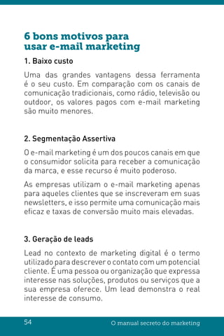 54 O manual secreto do marketing
6 bons motivos para
usar e-mail marketing
1. Baixo custo
Uma das grandes vantagens dessa ferramenta
é o seu custo. Em comparação com os canais de
comunicação tradicionais, como rádio, televisão ou
outdoor, os valores pagos com e-mail marketing
são muito menores.
2. Segmentação Assertiva
O e-mail marketing é um dos poucos canais em que
o consumidor solicita para receber a comunicação
da marca, e esse recurso é muito poderoso.
As empresas utilizam o e-mail marketing apenas
para aqueles clientes que se inscreveram em suas
newsletters, e isso permite uma comunicação mais
eficaz e taxas de conversão muito mais elevadas.
3. Geração de leads
Lead no contexto de marketing digital é o termo
utilizado para descrever o contato com um potencial
cliente. É uma pessoa ou organização que expressa
interesse nas soluções, produtos ou serviços que a
sua empresa oferece. Um lead demonstra o real
interesse de consumo.
 