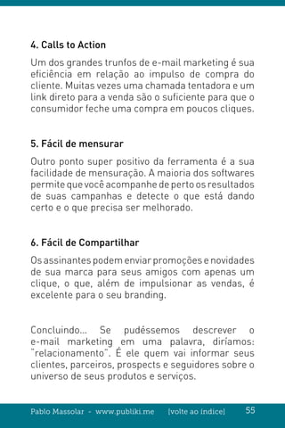 Pablo Massolar - www.publiki.me [volte ao índice] 55
4. Calls to Action
Um dos grandes trunfos de e-mail marketing é sua
eficiência em relação ao impulso de compra do
cliente. Muitas vezes uma chamada tentadora e um
link direto para a venda são o suficiente para que o
consumidor feche uma compra em poucos cliques.
5. Fácil de mensurar
Outro ponto super positivo da ferramenta é a sua
facilidade de mensuração. A maioria dos softwares
permitequevocêacompanhedepertoosresultados
de suas campanhas e detecte o que está dando
certo e o que precisa ser melhorado.
6. Fácil de Compartilhar
Osassinantespodemenviarpromoçõesenovidades
de sua marca para seus amigos com apenas um
clique, o que, além de impulsionar as vendas, é
excelente para o seu branding.
Concluindo… Se pudéssemos descrever o
e-mail marketing em uma palavra, diríamos:
“relacionamento”. É ele quem vai informar seus
clientes, parceiros, prospects e seguidores sobre o
universo de seus produtos e serviços.
 
