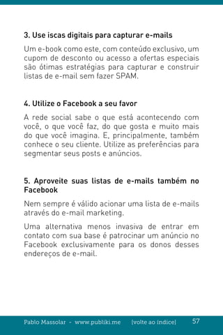 Pablo Massolar - www.publiki.me [volte ao índice] 57
3. Use iscas digitais para capturar e-mails
Um e-book como este, com conteúdo exclusivo, um
cupom de desconto ou acesso a ofertas especiais
são ótimas estratégias para capturar e construir
listas de e-mail sem fazer SPAM.
4. Utilize o Facebook a seu favor
A rede social sabe o que está acontecendo com
você, o que você faz, do que gosta e muito mais
do que você imagina. E, principalmente, também
conhece o seu cliente. Utilize as preferências para
segmentar seus posts e anúncios.
5. Aproveite suas listas de e-mails também no
Facebook
Nem sempre é válido acionar uma lista de e-mails
através do e-mail marketing.
Uma alternativa menos invasiva de entrar em
contato com sua base é patrocinar um anúncio no
Facebook exclusivamente para os donos desses
endereços de e-mail.
 