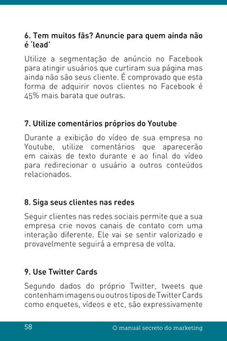 58 O manual secreto do marketing
6. Tem muitos fãs? Anuncie para quem ainda não
é ‘lead’
Utilize a segmentação de anúncio no Facebook
para atingir usuários que curtiram sua página mas
ainda não são seus cliente. É comprovado que esta
forma de adquirir novos clientes no Facebook é
45% mais barata que outras.
7. Utilize comentários próprios do Youtube
Durante a exibição do vídeo de sua empresa no
Youtube, utilize comentários que aparecerão
em caixas de texto durante e ao final do vídeo
para redirecionar o usuário a outros conteúdos
relacionados.
8. Siga seus clientes nas redes
Seguir clientes nas redes sociais permite que a sua
empresa crie novos canais de contato com uma
interação diferente. Ele vai se sentir valorizado e
provavelmente seguirá a empresa de volta.
9. Use Twitter Cards
Segundo dados do próprio Twitter, tweets que
contenhamimagensououtrostiposdeTwitterCards
como enquetes, vídeos e etc, são expressivamente
 
