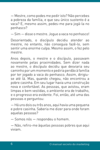 6 O manual secreto do marketing
— Mestre, como podes me pedir isto? Não percebes
a pobreza da família, e que seu único sustento é a
vaca? E, mesmo assim, pedes-me para jogá-la no
penhasco?
— Sim — disse o mestre. Jogue a vaca no penhasco!
Desorientado, o discípulo decidiu atender ao
mestre, no entanto, não conseguia fazê-lo, sem
sentir uma enorme culpa. Mesmo assim, o fez pelo
mestre.
Anos depois, o mestre e o discípulo, passavam
novamente pelas proximidades. Sem dizer nada
ao mestre, o discípulo decidiu que desviaria seu
caminho por um momento e pediria perdão à família
por ter jogado a vaca do penhasco. Assim, dirigiu-
se até lá. Mas, quando chegou, não encontrou a
pobre casinha. Em seu lugar havia uma construção
nova e confortável. As pessoas, que avistou, eram
limpas e bem vestidas, o ambiente era de trabalho,
e o progresso era evidente. Foi, então, até uma das
pessoas e perguntou:
— Há uns dois ou três anos, aqui havia uma pequena
e pobre casinha. Saberia me dizer para onde foram
aquelas pessoas?
— Somos nós — respondeu o homem.
— Não, refiro-me àquelas pessoas pobres que aqui
viviam.
 