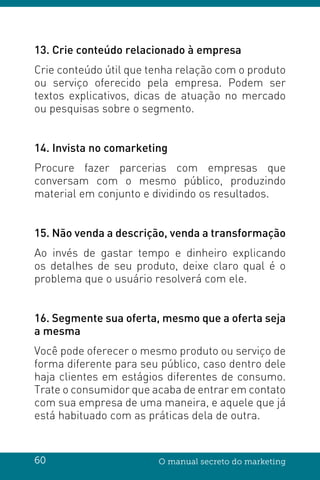 60 O manual secreto do marketing
13. Crie conteúdo relacionado à empresa
Crie conteúdo útil que tenha relação com o produto
ou serviço oferecido pela empresa. Podem ser
textos explicativos, dicas de atuação no mercado
ou pesquisas sobre o segmento.
14. Invista no comarketing
Procure fazer parcerias com empresas que
conversam com o mesmo público, produzindo
material em conjunto e dividindo os resultados.
15. Não venda a descrição, venda a transformação
Ao invés de gastar tempo e dinheiro explicando
os detalhes de seu produto, deixe claro qual é o
problema que o usuário resolverá com ele.
16. Segmente sua oferta, mesmo que a oferta seja
a mesma
Você pode oferecer o mesmo produto ou serviço de
forma diferente para seu público, caso dentro dele
haja clientes em estágios diferentes de consumo.
Trate o consumidor que acaba de entrar em contato
com sua empresa de uma maneira, e aquele que já
está habituado com as práticas dela de outra.
 