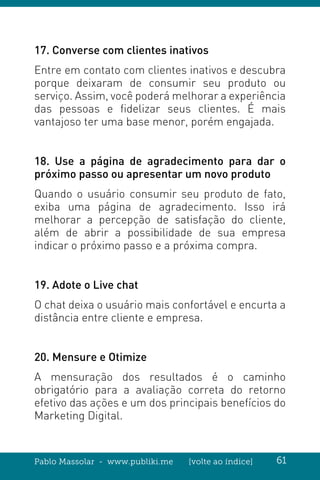 Pablo Massolar - www.publiki.me [volte ao índice] 61
17. Converse com clientes inativos
Entre em contato com clientes inativos e descubra
porque deixaram de consumir seu produto ou
serviço. Assim, você poderá melhorar a experiência
das pessoas e fidelizar seus clientes. É mais
vantajoso ter uma base menor, porém engajada.
18. Use a página de agradecimento para dar o
próximo passo ou apresentar um novo produto
Quando o usuário consumir seu produto de fato,
exiba uma página de agradecimento. Isso irá
melhorar a percepção de satisfação do cliente,
além de abrir a possibilidade de sua empresa
indicar o próximo passo e a próxima compra.
19. Adote o Live chat
O chat deixa o usuário mais confortável e encurta a
distância entre cliente e empresa.
20. Mensure e Otimize
A mensuração dos resultados é o caminho
obrigatório para a avaliação correta do retorno
efetivo das ações e um dos principais benefícios do
Marketing Digital.
 