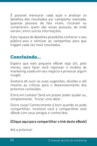 62 O manual secreto do marketing
É possível mensurar cada ação e analisar os
detalhes dos resultados por campanha realizada:
quantas pessoas de fato viram, clicaram ou
compraram; quem são essas pessoas; de onde
vieram; entre outras informações.
Esta riqueza de detalhes possibilita conhecer o seu
público-alvo e otimizar as campanhas para que
tragam cada vez mais resultados.
Concluindo...
Espero que este pequeno eBook seja útil, pelo
menos, para fazer você repensar o modelo de
marketing usado em seu negócio e provocar algum
insight.
Gostaria de ouvir as suas sugestões, dúvidas e até
mesmo as críticas para o desenvolvimento dos
próximos conteúdos.
Entre em contato! Será um prazer poder ajudar ou,
simplesmente, “trocar uma ideia”.
Outra coisa! Conhecimento é bom quando se pode
compartilhar. Incentivo você a compartilhar este
eBook com seus amigos e conhecidos.
[Clique aqui para compartilhar o link deste eBook]
Até a próxima!
 