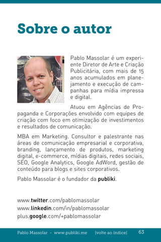Pablo Massolar - www.publiki.me [volte ao índice] 63
Sobre o autor
Pablo Massolar é um experi-
ente Diretor de Arte e Criação
Publicitária, com mais de 15
anos acumulados em plane-
jamento e execução de cam-
panhas para mídia impressa
e digital.
Atuou em Agências de Pro-
paganda e Corporações envolvido com equipes de
criação com foco em otimização de investimentos
e resultados de comunicação.
MBA em Marketing. Consultor e palestrante nas
áreas de comunicação empresarial e corporativa,
branding, lançamento de produtos, marketing
digital, e-commerce, mídias digitais, redes sociais,
SEO, Google Analytics, Google AdWord, gestão de
conteúdo para blogs e sites corporativos.
Pablo Massolar é o fundador da publiki.
www.twitter.com/pablomassolar
www.linkedin.com/in/pablomassolar
plus.google.com/+pablomassolar
 