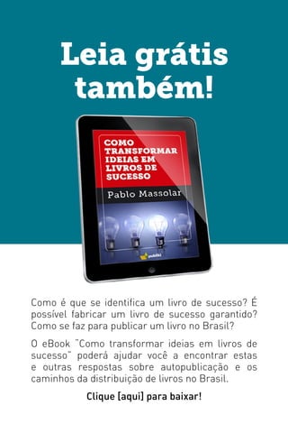 Leia grátis
também!
Como é que se identifica um livro de sucesso? É
possível fabricar um livro de sucesso garantido?
Como se faz para publicar um livro no Brasil?
O eBook “Como transformar ideias em livros de
sucesso” poderá ajudar você a encontrar estas
e outras respostas sobre autopublicação e os
caminhos da distribuição de livros no Brasil.
Clique [aqui] para baixar!
 