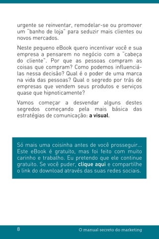 8 O manual secreto do marketing
urgente se reinventar, remodelar-se ou promover
um “banho de loja” para seduzir mais clientes ou
novos mercados.
Neste pequeno eBook quero incentivar você e sua
empresa a pensarem no negócio com a “cabeça
do cliente”. Por que as pessoas compram as
coisas que compram? Como podemos influenciá-
las nessa decisão? Qual é o poder de uma marca
na vida das pessoas? Qual o segredo por trás de
empresas que vendem seus produtos e serviços
quase que hipnoticamente?
Vamos começar a desvendar alguns destes
segredos começando pela mais básica das
estratégias de comunicação: a visual.
Só mais uma coisinha antes de você prosseguir...
Este eBook é gratuito, mas foi feito com muito
carinho e trabalho. Eu pretendo que ele continue
gratuito. Se você puder, clique aqui e compartilhe
o link do download através das suas redes sociais.
 