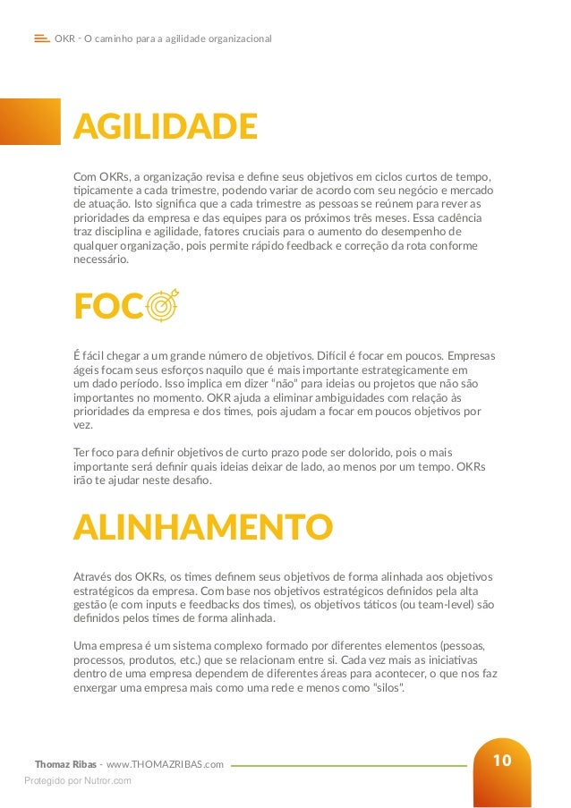 Thomaz Ribas - www.THOMAZRIBAS.com
OKR - O caminho para a agilidade organizacional
10
AGILIDADE
Com OKRs, a organização revisa e define seus objetivos em ciclos curtos de tempo,
tipicamente a cada trimestre, podendo variar de acordo com seu negócio e mercado
de atuação. Isto significa que a cada trimestre as pessoas se reúnem para rever as
prioridades da empresa e das equipes para os próximos três meses. Essa cadência
traz disciplina e agilidade, fatores cruciais para o aumento do desempenho de
qualquer organização, pois permite rápido feedback e correção da rota conforme
necessário.
FOC
É fácil chegar a um grande número de objetivos. Difícil é focar em poucos. Empresas
ágeis focam seus esforços naquilo que é mais importante estrategicamente em
um dado período. Isso implica em dizer “não” para ideias ou projetos que não são
importantes no momento. OKR ajuda a eliminar ambiguidades com relação às
prioridades da empresa e dos times, pois ajudam a focar em poucos objetivos por
vez.
Ter foco para definir objetivos de curto prazo pode ser dolorido, pois o mais
importante será definir quais ideias deixar de lado, ao menos por um tempo. OKRs
irão te ajudar neste desafio.
ALINHAMENTO
Através dos OKRs, os times definem seus objetivos de forma alinhada aos objetivos
estratégicos da empresa. Com base nos objetivos estratégicos definidos pela alta
gestão (e com inputs e feedbacks dos times), os objetivos táticos (ou team-level) são
definidos pelos times de forma alinhada.
Uma empresa é um sistema complexo formado por diferentes elementos (pessoas,
processos, produtos, etc.) que se relacionam entre si. Cada vez mais as iniciativas
dentro de uma empresa dependem de diferentes áreas para acontecer, o que nos faz
enxergar uma empresa mais como uma rede e menos como “silos”.
Protegido por Nutror.com
 