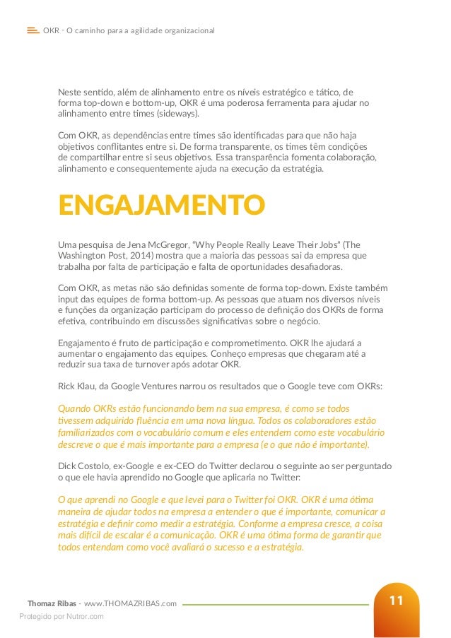 Thomaz Ribas - www.THOMAZRIBAS.com
OKR - O caminho para a agilidade organizacional
11
Neste sentido, além de alinhamento entre os níveis estratégico e tático, de
forma top-down e bottom-up, OKR é uma poderosa ferramenta para ajudar no
alinhamento entre times (sideways).
Com OKR, as dependências entre times são identificadas para que não haja
objetivos conflitantes entre si. De forma transparente, os times têm condições
de compartilhar entre si seus objetivos. Essa transparência fomenta colaboração,
alinhamento e consequentemente ajuda na execução da estratégia.
ENGAJAMENTO
Uma pesquisa de Jena McGregor, “Why People Really Leave Their Jobs” (The
Washington Post, 2014) mostra que a maioria das pessoas sai da empresa que
trabalha por falta de participação e falta de oportunidades desafiadoras.
Com OKR, as metas não são definidas somente de forma top-down. Existe também
input das equipes de forma bottom-up. As pessoas que atuam nos diversos níveis
e funções da organização participam do processo de definição dos OKRs de forma
efetiva, contribuindo em discussões significativas sobre o negócio.
Engajamento é fruto de participação e comprometimento. OKR lhe ajudará a
aumentar o engajamento das equipes. Conheço empresas que chegaram até a
reduzir sua taxa de turnover após adotar OKR.
Rick Klau, da Google Ventures narrou os resultados que o Google teve com OKRs:
Quando OKRs estão funcionando bem na sua empresa, é como se todos
tivessem adquirido fluência em uma nova língua. Todos os colaboradores estão
familiarizados com o vocabulário comum e eles entendem como este vocabulário
descreve o que é mais importante para a empresa (e o que não é importante).
Dick Costolo, ex-Google e ex-CEO do Twitter declarou o seguinte ao ser perguntado
o que ele havia aprendido no Google que aplicaria no Twitter:
O que aprendi no Google e que levei para o Twitter foi OKR. OKR é uma ótima
maneira de ajudar todos na empresa a entender o que é importante, comunicar a
estratégia e definir como medir a estratégia. Conforme a empresa cresce, a coisa
mais difícil de escalar é a comunicação. OKR é uma ótima forma de garantir que
todos entendam como você avaliará o sucesso e a estratégia.
Protegido por Nutror.com
 
