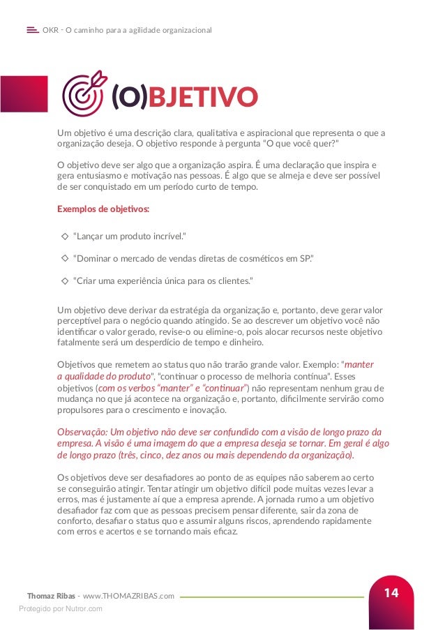 Thomaz Ribas - www.THOMAZRIBAS.com
OKR - O caminho para a agilidade organizacional
14
		(O)BJETIVO
Um objetivo é uma descrição clara, qualitativa e aspiracional que representa o que a
organização deseja. O objetivo responde à pergunta “O que você quer?”
O objetivo deve ser algo que a organização aspira. É uma declaração que inspira e
gera entusiasmo e motivação nas pessoas. É algo que se almeja e deve ser possível
de ser conquistado em um período curto de tempo.
Exemplos de objetivos:
“Lançar um produto incrível.”
“Dominar o mercado de vendas diretas de cosméticos em SP.”
“Criar uma experiência única para os clientes.”
Um objetivo deve derivar da estratégia da organização e, portanto, deve gerar valor
perceptível para o negócio quando atingido. Se ao descrever um objetivo você não
identificar o valor gerado, revise-o ou elimine-o, pois alocar recursos neste objetivo
fatalmente será um desperdício de tempo e dinheiro.
Objetivos que remetem ao status quo não trarão grande valor. Exemplo: “manter
a qualidade do produto”, “continuar o processo de melhoria contínua”. Esses
objetivos (com os verbos “manter” e “continuar”) não representam nenhum grau de
mudança no que já acontece na organização e, portanto, dificilmente servirão como
propulsores para o crescimento e inovação.
Observação: Um objetivo não deve ser confundido com a visão de longo prazo da
empresa. A visão é uma imagem do que a empresa deseja se tornar. Em geral é algo
de longo prazo (três, cinco, dez anos ou mais dependendo da organização).
Os objetivos deve ser desafiadores ao ponto de as equipes não saberem ao certo
se conseguirão atingir. Tentar atingir um objetivo difícil pode muitas vezes levar a
erros, mas é justamente aí que a empresa aprende. A jornada rumo a um objetivo
desafiador faz com que as pessoas precisem pensar diferente, sair da zona de
conforto, desafiar o status quo e assumir alguns riscos, aprendendo rapidamente
com erros e acertos e se tornando mais eficaz.
Protegido por Nutror.com
 