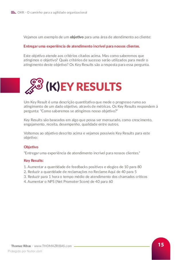 Thomaz Ribas - www.THOMAZRIBAS.com
OKR - O caminho para a agilidade organizacional
15
		(K)EY RESULTS
Um Key Result é uma descrição quantitativa que mede o progresso rumo ao
atingimento de um dado objetivo, através de métricas. Os Key Results respondem à
pergunta: “Como saberemos se atingimos nosso objetivo?”
Key Results são baseados em algo que possa ser mensurado, como crescimento,
engajamento, receita, desempenho, qualidade entre outros.
Voltemos ao objetivo descrito acima e vejamos possíveis Key Results para este
objetivo:
Objetivo
“Entregar uma experiência de atendimento incrível para nossos clientes.”
Key Results:
1. Aumentar a quantidade de feedbacks positivos e elogios de 10 para 80
2. Reduzir a quantidade de reclamações no Reclame Aqui de 40 para 5
3. Reduzir para 1 hora o tempo médio de atendimento dos chamados críticos
4. Aumentar o NPS (Net Promoter Score) de 40 para 60
Vejamos um exemplo de um objetivo para uma área de atendimento ao cliente:
Entregar uma experiência de atendimento incrível para nossos clientes.
Este objetivo atende aos critérios citados acima. Mas como saberemos que
atingimos o objetivo? Quais critérios de sucesso serão utilizados para medir o
atingimento deste objetivo? Os Key Results são a resposta para essa pergunta.
Protegido por Nutror.com
 