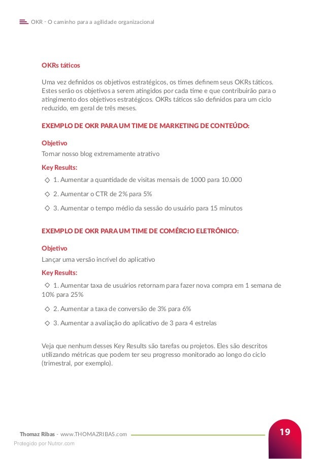 Thomaz Ribas - www.THOMAZRIBAS.com
OKR - O caminho para a agilidade organizacional
19
OKRs táticos
Uma vez definidos os objetivos estratégicos, os times definem seus OKRs táticos.
Estes serão os objetivos a serem atingidos por cada time e que contribuirão para o
atingimento dos objetivos estratégicos. OKRs táticos são definidos para um ciclo
reduzido, em geral de três meses.
EXEMPLO DE OKR PARA UM TIME DE MARKETING DE CONTEÚDO:
Objetivo
Tornar nosso blog extremamente atrativo
Key Results:
1. Aumentar a quantidade de visitas mensais de 1000 para 10.000
2. Aumentar o CTR de 2% para 5%
3. Aumentar o tempo médio da sessão do usuário para 15 minutos
EXEMPLO DE OKR PARA UM TIME DE COMÉRCIO ELETRÔNICO:
Objetivo
Lançar uma versão incrível do aplicativo
Key Results:
1. Aumentar taxa de usuários retornam para fazer nova compra em 1 semana de
10% para 25%
2. Aumentar a taxa de conversão de 3% para 6%
3. Aumentar a avaliação do aplicativo de 3 para 4 estrelas
Veja que nenhum desses Key Results são tarefas ou projetos. Eles são descritos
utilizando métricas que podem ter seu progresso monitorado ao longo do ciclo
(trimestral, por exemplo).
Protegido por Nutror.com
 