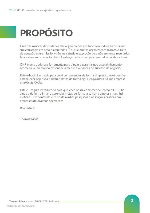 Thomaz Ribas - www.THOMAZRIBAS.com
OKR - O caminho para a agilidade organizacional
2
PROPÓSITO
Uma das maiores dificuldades das organizações em todo o mundo é transformar
sua estratégia em ação e resultados. É aí que muitas organizações falham. A falta
de conexão entre missão, visão, estratégia e execução gera não somente resultados
financeiros ruins, mas também frustração e baixo engajamento dos colaboradores.
OKR é uma poderosa ferramenta para ajudar a garantir que esse alinhamento
aconteça, aumentando exponencialmente as chances de sucesso do negócio.
Este e-book é um guia para você compreender de forma simples como é possível
estabelecer objetivos e definir metas de forma ágil e engajadora na sua empresa
através de OKRs.
Este é um guia introdutório para que você possa compreender como o OKR lhe
ajuda a definir, alinhar e gerenciar metas de forma a tornar a empresa mais ágil
e eficaz. Este conteúdo é fruto de minhas pesquisas e aplicações práticas em
empresas de diversos segmentos.
Boa leitura!
Thomaz Ribas
Protegido por Nutror.com
 