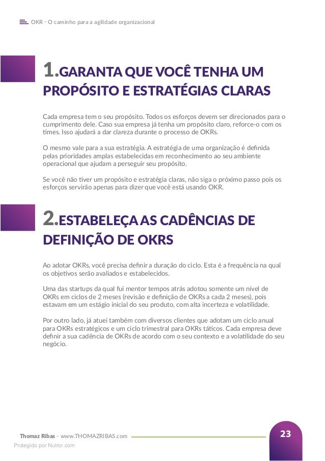 Thomaz Ribas - www.THOMAZRIBAS.com
OKR - O caminho para a agilidade organizacional
23
1.GARANTA QUE VOCÊ TENHA UM
PROPÓSITO E ESTRATÉGIAS CLARAS
Cada empresa tem o seu propósito. Todos os esforços devem ser direcionados para o
cumprimento dele. Caso sua empresa já tenha um propósito claro, reforce-o com os
times. Isso ajudará a dar clareza durante o processo de OKRs.
O mesmo vale para a sua estratégia. A estratégia de uma organização é definida
pelas prioridades amplas estabelecidas em reconhecimento ao seu ambiente
operacional que ajudam a perseguir seu propósito.
Se você não tiver um propósito e estratégia claras, não siga o próximo passo pois os
esforços servirão apenas para dizer que você está usando OKR.
2.ESTABELEÇA AS CADÊNCIAS DE
DEFINIÇÃO DE OKRS
Ao adotar OKRs, você precisa definir a duração do ciclo. Esta é a frequência na qual
os objetivos serão avaliados e estabelecidos.
Uma das startups da qual fui mentor tempos atrás adotou somente um nível de
OKRs em ciclos de 2 meses (revisão e definição de OKRs a cada 2 meses), pois
estavam em um estágio inicial do seu produto, com alta incerteza e volatilidade.
Por outro lado, já atuei também com diversos clientes que adotam um ciclo anual
para OKRs estratégicos e um ciclo trimestral para OKRs táticos. Cada empresa deve
definir a sua cadência de OKRs de acordo com o seu contexto e a volatilidade do seu
negócio.
Protegido por Nutror.com
 