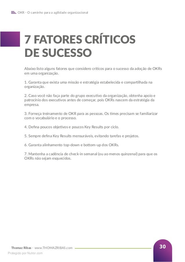 Thomaz Ribas - www.THOMAZRIBAS.com
OKR - O caminho para a agilidade organizacional
30
7 FATORES CRÍTICOS
DE SUCESSO
Abaixo listo alguns fatores que considero críticos para o sucesso da adoção de OKRs
em uma organização.
1. Garanta que exista uma missão e estratégia estabelecida e compartilhada na
organização.
2. Caso você não faça parte do grupo executivo da organização, obtenha apoio e
patrocínio dos executivos antes de começar, pois OKRs nascem da estratégia da
empresa.
3. Forneça treinamento de OKR para as pessoas. Os times precisam se familiarizar
com o vocabulário e o processo.
4. Defina poucos objetivos e poucos Key Results por ciclo.
5. Sempre defina Key Results mensuráveis, evitando tarefas e projetos.
6. Garanta alinhamento top-down e bottom-up dos OKRs.
7. Mantenha a cadência de check-in semanal (ou ao menos quinzenal) para que os
OKRs não sejam esquecidos.
Protegido por Nutror.com
 