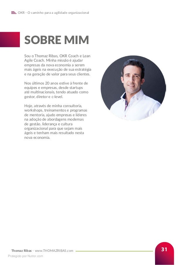 Thomaz Ribas - www.THOMAZRIBAS.com
OKR - O caminho para a agilidade organizacional
31
SOBRE MIM
Sou o Thomaz Ribas, OKR Coach e Lean
Agile Coach. Minha missão é ajudar
empresas da nova economia a serem
mais ágeis na execução de sua estratégia
e na geração de valor para seus clientes.
Nos últimos 20 anos estive à frente de
equipes e empresas, desde startups
até multinacionais, tendo atuado como
gestor, diretor e c-level.
Hoje, através de minha consultoria,
workshops, treinamentos e programas
de mentoria, ajudo empresas e líderes
na adoção de abordagens modernas
de gestão, liderança e cultura
organizacional para que sejam mais
ágeis e tenham mais resultado nesta
nova economia.
Protegido por Nutror.com
 