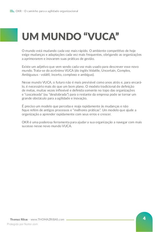 Thomaz Ribas - www.THOMAZRIBAS.com
OKR - O caminho para a agilidade organizacional
4
UM MUNDO “VUCA”
O mundo está mudando cada vez mais rápido. O ambiente competitivo de hoje
exige mudanças e adaptações cada vez mais frequentes, obrigando as organizações
a aprimorarem e inovarem suas práticas de gestão.
Existe um adjetivo que vem sendo cada vez mais usado para descrever esse novo
mundo. Trata-se do acrônimo VUCA (do inglês Volatile, Uncertain, Complex,
Ambiguous - volátil, incerto, complexo e ambíguo).
Nesse mundo VUCA, o futuro não é mais previsível como anos atrás e, para encará-
lo, é necessário mais do que um bom plano. O modelo tradicional de definição
de metas, muitas vezes inflexível e definida somente no topo das organizações
e “cascateada” (ou “desdobrada”) para o restante da empresa pode se tornar um
grande obstáculo para a agilidade e inovação.
É preciso um modelo que perceba e reaja rapidamente às mudanças e não
fique refém de antigos processos e “melhores práticas”. Um modelo que ajude a
organização a aprender rapidamente com seus erros e crescer.
OKR é uma poderosa ferramenta para ajudar a sua organização a navegar com mais
sucesso nesse novo mundo VUCA.
Protegido por Nutror.com
 