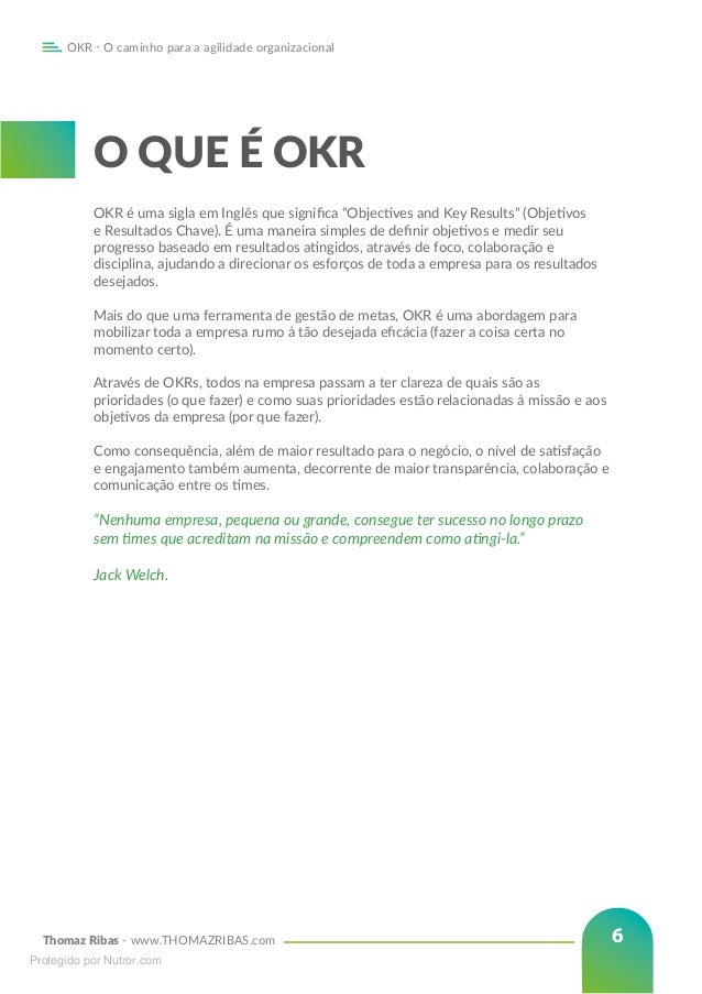 Thomaz Ribas - www.THOMAZRIBAS.com
OKR - O caminho para a agilidade organizacional
6
O QUE É OKR
OKR é uma sigla em Inglês que significa “Objectives and Key Results” (Objetivos
e Resultados Chave). É uma maneira simples de definir objetivos e medir seu
progresso baseado em resultados atingidos, através de foco, colaboração e
disciplina, ajudando a direcionar os esforços de toda a empresa para os resultados
desejados.
Mais do que uma ferramenta de gestão de metas, OKR é uma abordagem para
mobilizar toda a empresa rumo à tão desejada eficácia (fazer a coisa certa no
momento certo).
Através de OKRs, todos na empresa passam a ter clareza de quais são as
prioridades (o que fazer) e como suas prioridades estão relacionadas à missão e aos
objetivos da empresa (por que fazer).
Como consequência, além de maior resultado para o negócio, o nível de satisfação
e engajamento também aumenta, decorrente de maior transparência, colaboração e
comunicação entre os times.
“Nenhuma empresa, pequena ou grande, consegue ter sucesso no longo prazo
sem times que acreditam na missão e compreendem como atingi-la.” 			
					
Jack Welch.
Protegido por Nutror.com
 