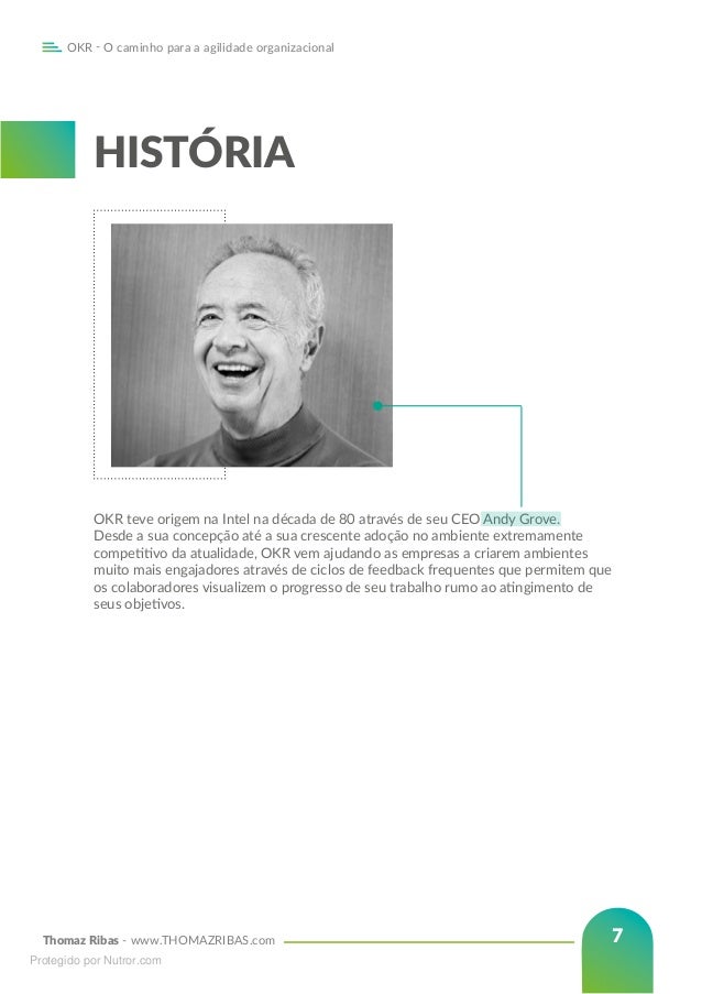 Thomaz Ribas - www.THOMAZRIBAS.com
OKR - O caminho para a agilidade organizacional
7
HISTÓRIA
OKR teve origem na Intel na década de 80 através de seu CEO Andy Grove.
Desde a sua concepção até a sua crescente adoção no ambiente extremamente
competitivo da atualidade, OKR vem ajudando as empresas a criarem ambientes
muito mais engajadores através de ciclos de feedback frequentes que permitem que
os colaboradores visualizem o progresso de seu trabalho rumo ao atingimento de
seus objetivos.
Protegido por Nutror.com
 