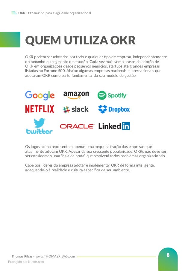 Thomaz Ribas - www.THOMAZRIBAS.com
OKR - O caminho para a agilidade organizacional
8
Os logos acima representam apenas uma pequena fração das empresas que
atualmente adotam OKR. Apesar da sua crescente popularidade, OKRs não deve ser
ser considerado uma “bala de prata” que resolverá todos problemas organizacionais.
Cabe aos líderes da empresa adotar e implementar OKR de forma inteligente,
adequando-o à realidade e cultura específica de seu ambiente.
QUEM UTILIZA OKR
OKR podem ser adotados por todo e qualquer tipo de empresa, independentemente
do tamanho ou segmento de atuação. Cada vez mais vemos casos da adoção de
OKR em organizações desde pequenos negócios, startups até grandes empresas
listadas na Fortune 500. Abaixo algumas empresas nacionais e internacionais que
adotaram OKR como parte fundamental do seu modelo de gestão:
Protegido por Nutror.com
 
