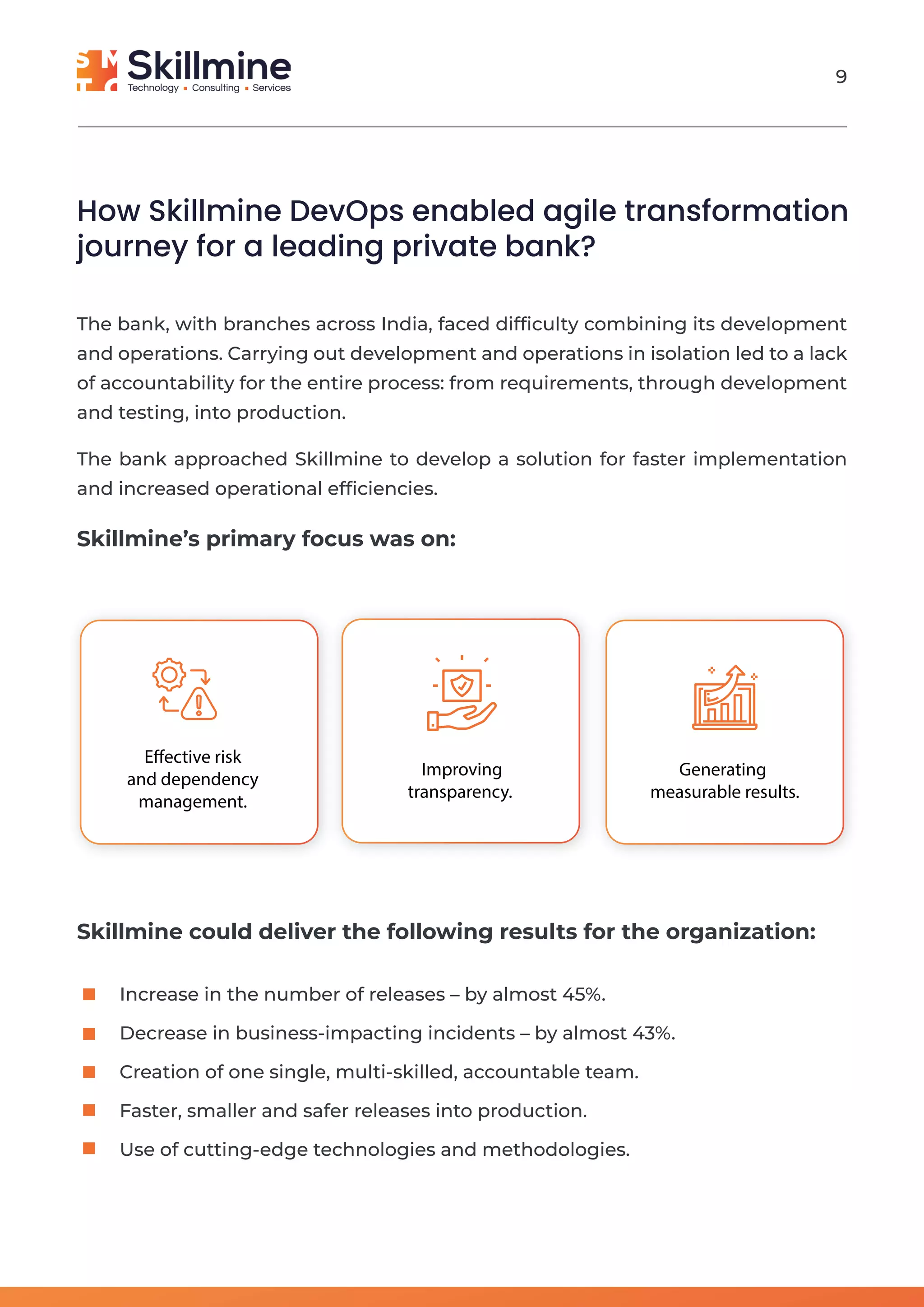 Effective risk
and dependency
management.
Improving
transparency.
Generating
measurable results.
The bank, with branches across India, faced difﬁculty combining its development
and operations. Carrying out development and operations in isolation led to a lack
of accountability for the entire process: from requirements, through development
and testing, into production.
The bank approached Skillmine to develop a solution for faster implementation
and increased operational efﬁciencies.
Skillmine’s primary focus was on:
How Skillmine DevOps enabled agile transformation
journey for a leading private bank?
Skillmine could deliver the following results for the organization:
Increase in the number of releases – by almost 45%.
Decrease in business-impacting incidents – by almost 43%.
Creation of one single, multi-skilled, accountable team.
Faster, smaller and safer releases into production.
Use of cutting-edge technologies and methodologies.
9
 