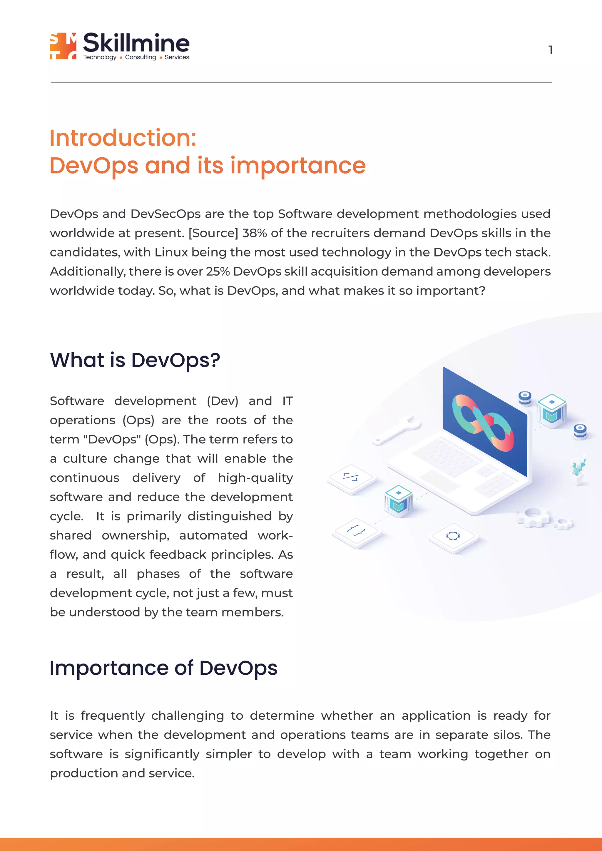 Introduction:
DevOps and its importance
DevOps and DevSecOps are the top Software development methodologies used
worldwide at present. [Source] 38% of the recruiters demand DevOps skills in the
candidates, with Linux being the most used technology in the DevOps tech stack.
Additionally, there is over 25% DevOps skill acquisition demand among developers
worldwide today. So, what is DevOps, and what makes it so important?
What is DevOps?
Software development (Dev) and IT
operations (Ops) are the roots of the
term "DevOps" (Ops). The term refers to
a culture change that will enable the
continuous delivery of high-quality
software and reduce the development
cycle. It is primarily distinguished by
shared ownership, automated work-
ﬂow, and quick feedback principles. As
a result, all phases of the software
development cycle, not just a few, must
be understood by the team members.
Importance of DevOps
It is frequently challenging to determine whether an application is ready for
service when the development and operations teams are in separate silos. The
software is signiﬁcantly simpler to develop with a team working together on
production and service.
1
 