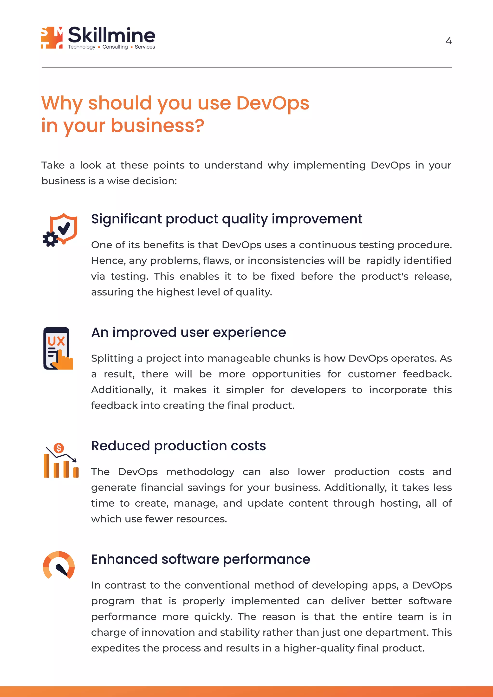 Why should you use DevOps
in your business?
Take a look at these points to understand why implementing DevOps in your
business is a wise decision:
Significant product quality improvement
One of its beneﬁts is that DevOps uses a continuous testing procedure.
Hence, any problems, ﬂaws, or inconsistencies will be rapidly identiﬁed
via testing. This enables it to be ﬁxed before the product's release,
assuring the highest level of quality.
An improved user experience
Splitting a project into manageable chunks is how DevOps operates. As
a result, there will be more opportunities for customer feedback.
Additionally, it makes it simpler for developers to incorporate this
feedback into creating the ﬁnal product.
Reduced production costs
The DevOps methodology can also lower production costs and
generate ﬁnancial savings for your business. Additionally, it takes less
time to create, manage, and update content through hosting, all of
which use fewer resources.
Enhanced software performance
In contrast to the conventional method of developing apps, a DevOps
program that is properly implemented can deliver better software
performance more quickly. The reason is that the entire team is in
charge of innovation and stability rather than just one department. This
expedites the process and results in a higher-quality ﬁnal product.
4
 