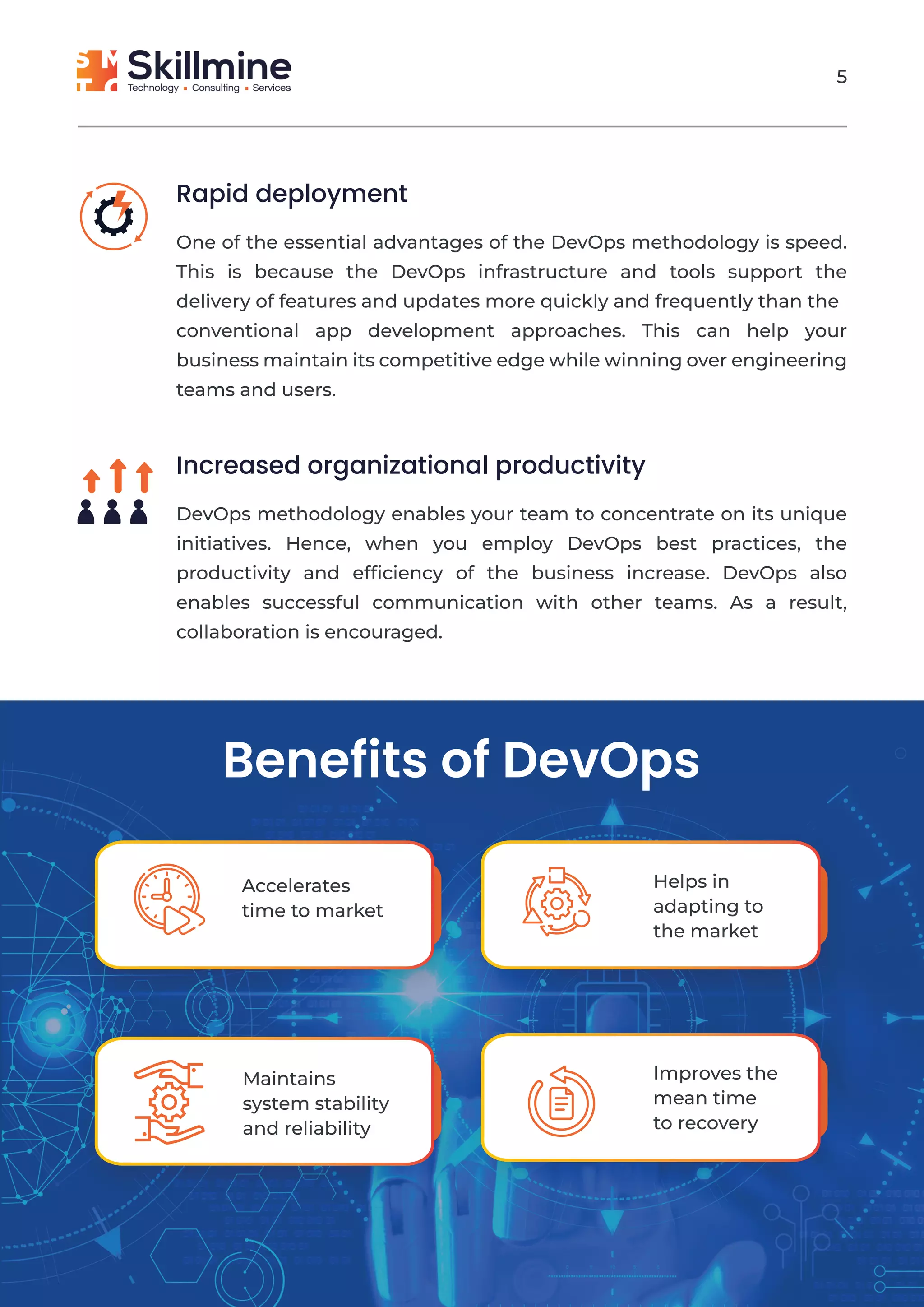 Rapid deployment
One of the essential advantages of the DevOps methodology is speed.
This is because the DevOps infrastructure and tools support the
delivery of features and updates more quickly and frequently than the
conventional app development approaches. This can help your
business maintain its competitive edge while winning over engineering
teams and users.
Increased organizational productivity
DevOps methodology enables your team to concentrate on its unique
initiatives. Hence, when you employ DevOps best practices, the
productivity and efﬁciency of the business increase. DevOps also
enables successful communication with other teams. As a result,
collaboration is encouraged.
Benefits of DevOps
Accelerates
time to market
Helps in
adapting to
the market
Maintains
system stability
and reliability
Improves the
mean time
to recovery
5
 