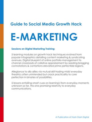 Guide to Social Media Growth Hack
E-MARKETING
Sessions on Digital Marketing Training:
5 learning modules on growth hack techniques evolved from
popular infographics detailing content marketing & syndicating
avenues. Digital blueprint of online portfolio management to
channel crossroads of collative appraisement by seeding bragging
connotations & contortions elevated prime perfectible legions.
Allegiance to ally allies via mutual skill trading midst everyday
theatrics often unintended but crack practicality to core
perfection in binaries of possibilities.
5 lessons entailing smart cues on learning's from everyday moments
unknown so far, this one promising relativity to everyday
communications.
A Publication of Hash Dash Digital
 